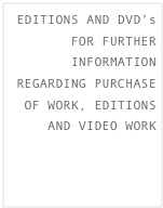 EDITIONS AND DVD’s
FOR FURTHER INFORMATION REGARDING PURCHASE OF WORK, EDITIONS AND VIDEO WORK CLICK HERE